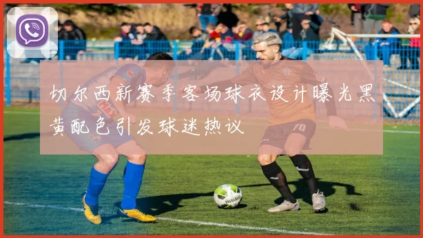 切尔西新赛季客场球衣设计曝光黑黄配色引发球迷热议