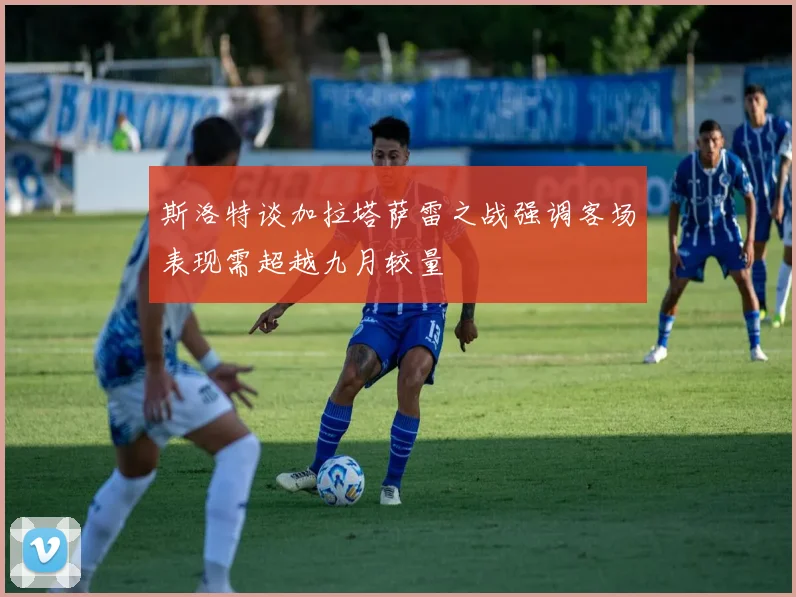 斯洛特谈加拉塔萨雷之战强调客场表现需超越九月较量