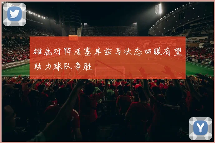 雄鹿对阵活塞库兹马状态回暖有望助力球队争胜