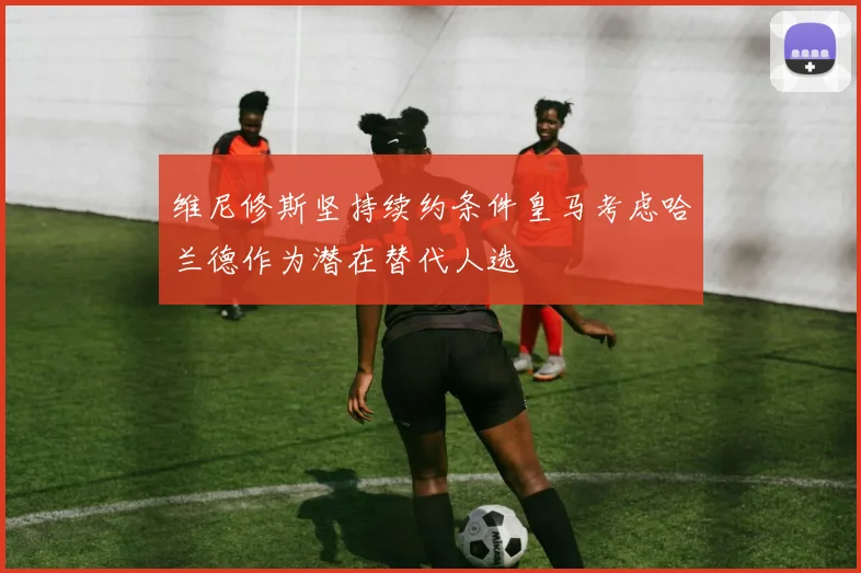 维尼修斯坚持续约条件皇马考虑哈兰德作为潜在替代人选