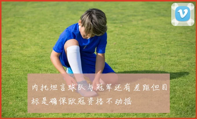 内托坦言球队与冠军还有差距但目标是确保欧冠资格不动摇