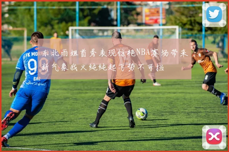 东北雨姐首秀表现惊艳NBA赛场带来新气象我火纯纯起飞势不可挡