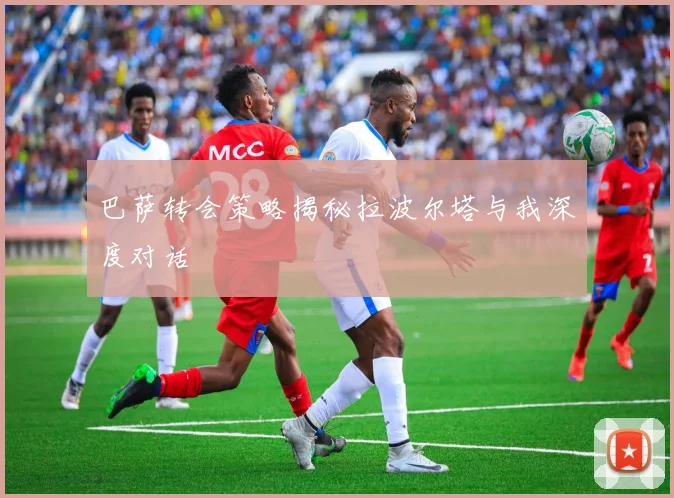 巴萨转会策略揭秘拉波尔塔与我深度对话