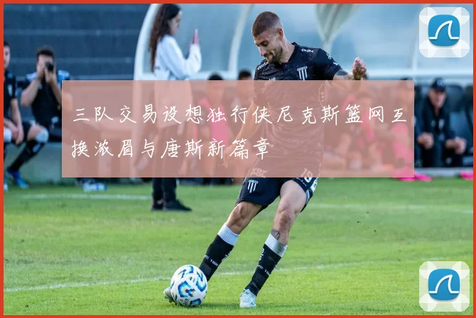 三队交易设想独行侠尼克斯篮网互换浓眉与唐斯新篇章