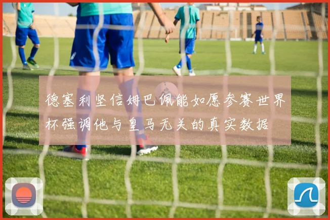 德塞利坚信姆巴佩能如愿参赛世界杯强调他与皇马无关的真实数据