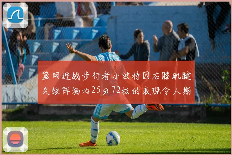 篮网迎战步行者小波特因右膝肌腱炎缺阵场均25分72板的表现令人期待