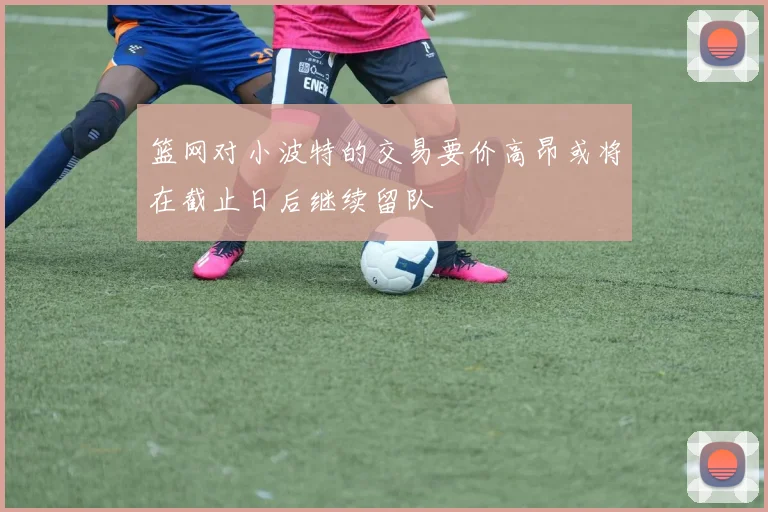 篮网对小波特的交易要价高昂或将在截止日后继续留队